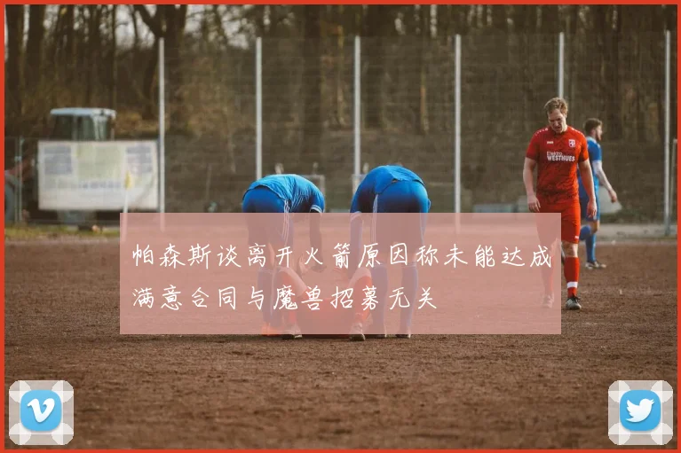 帕森斯谈离开火箭原因称未能达成满意合同与魔兽招募无关