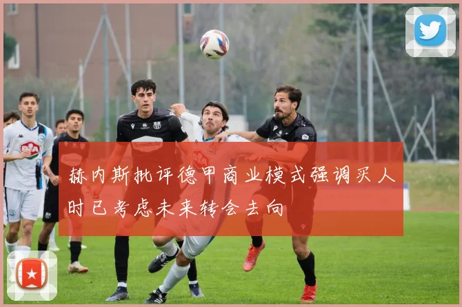 赫内斯批评德甲商业模式强调买人时已考虑未来转会去向