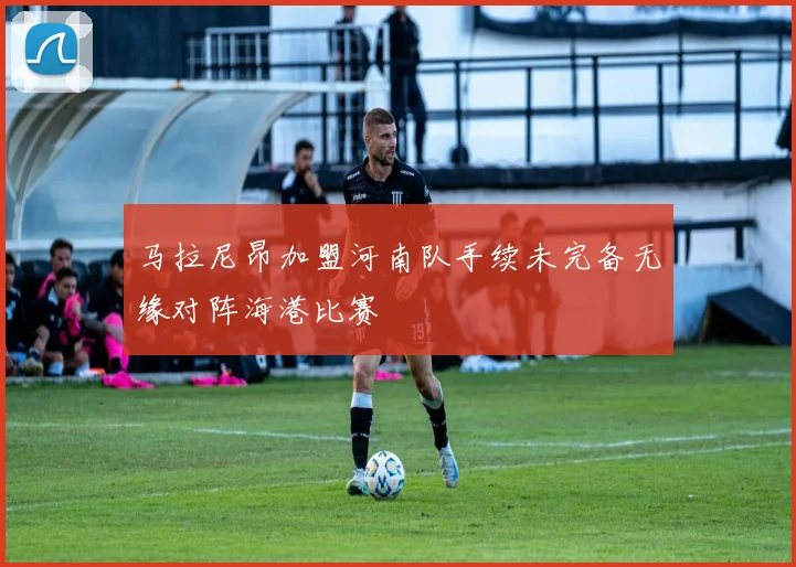 马拉尼昂加盟河南队手续未完备无缘对阵海港比赛