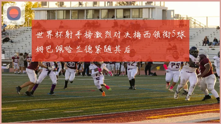 世界杯射手榜激烈对决梅西领衔5球姆巴佩哈兰德紧随其后