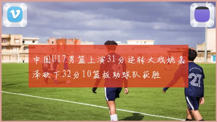 中国U17男篮上演31分逆转大戏姚嘉泽砍下32分10篮板助球队获胜