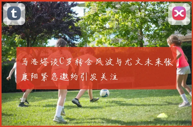马洛塔谈C罗转会风波与尤文未来张康阳紧急邀约引发关注