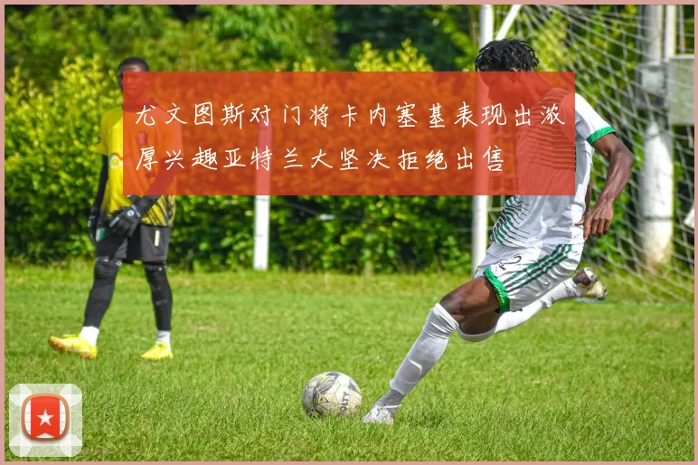 尤文图斯对门将卡内塞基表现出浓厚兴趣亚特兰大坚决拒绝出售