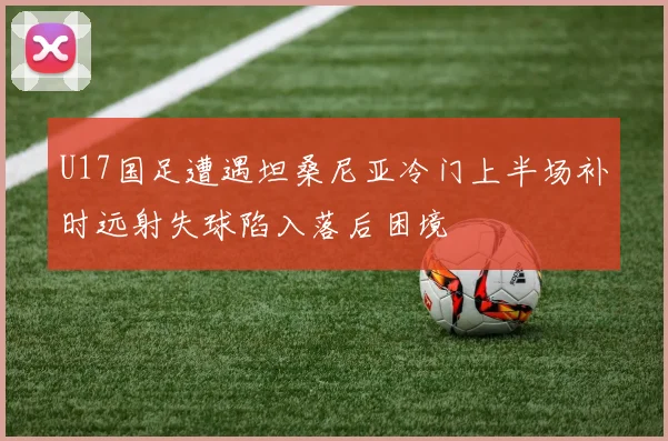 U17国足遭遇坦桑尼亚冷门上半场补时远射失球陷入落后困境