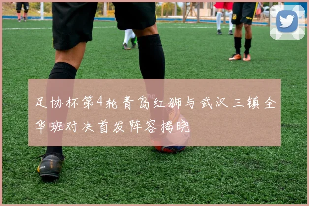 足协杯第4轮青岛红狮与武汉三镇全华班对决首发阵容揭晓