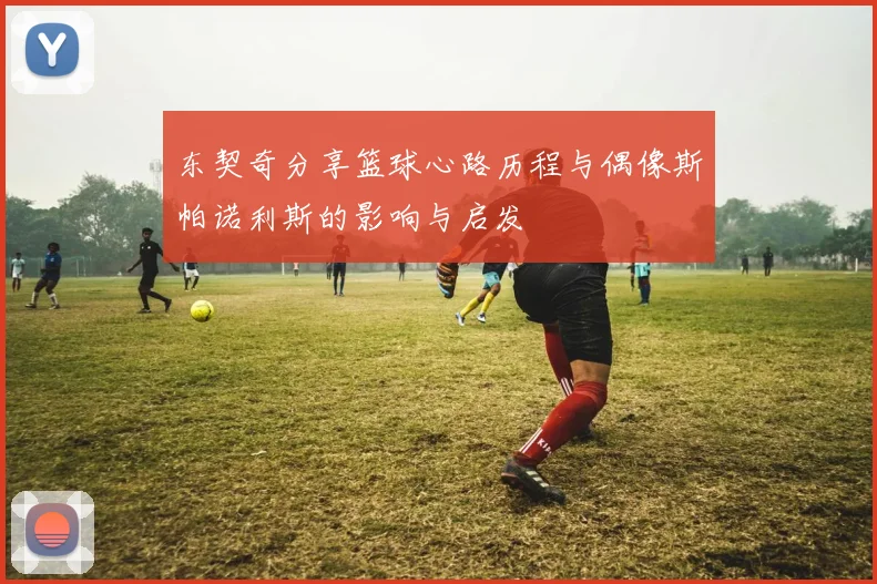 东契奇分享篮球心路历程与偶像斯帕诺利斯的影响与启发