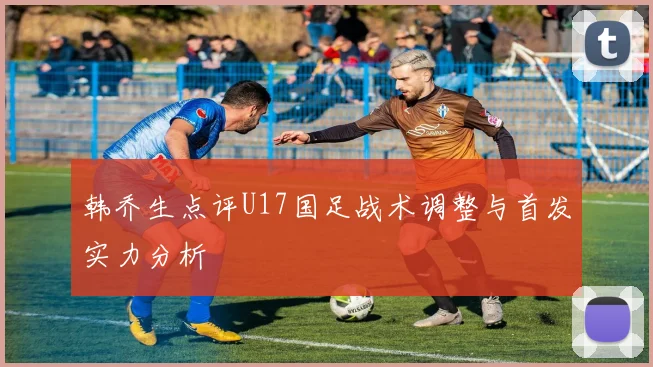 韩乔生点评U17国足战术调整与首发实力分析
