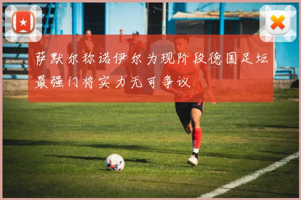 萨默尔称诺伊尔为现阶段德国足坛最强门将实力无可争议
