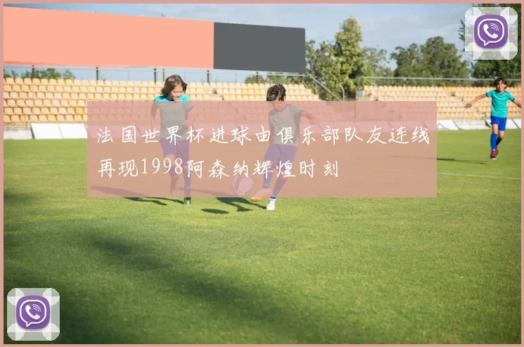 法国世界杯进球由俱乐部队友连线再现1998阿森纳辉煌时刻