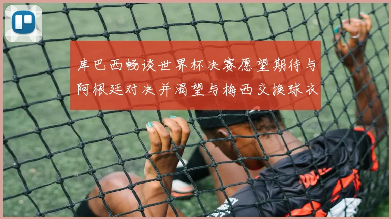 库巴西畅谈世界杯决赛愿望期待与阿根廷对决并渴望与梅西交换球衣