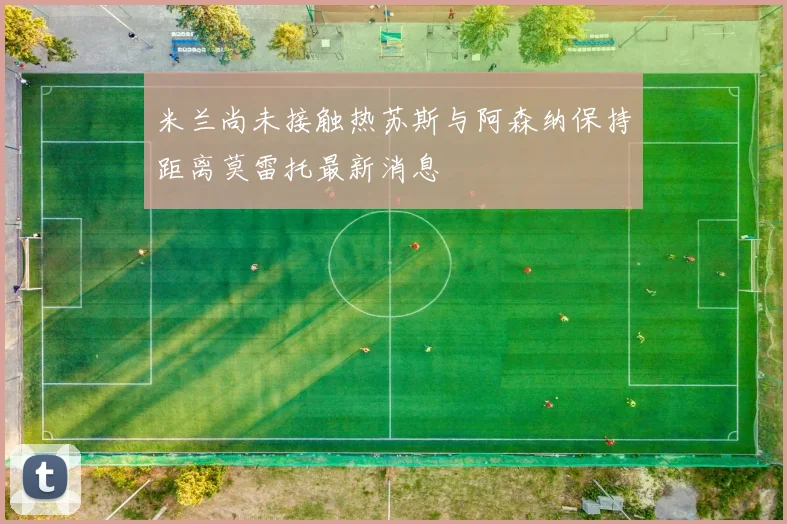 米兰尚未接触热苏斯与阿森纳保持距离莫雷托最新消息