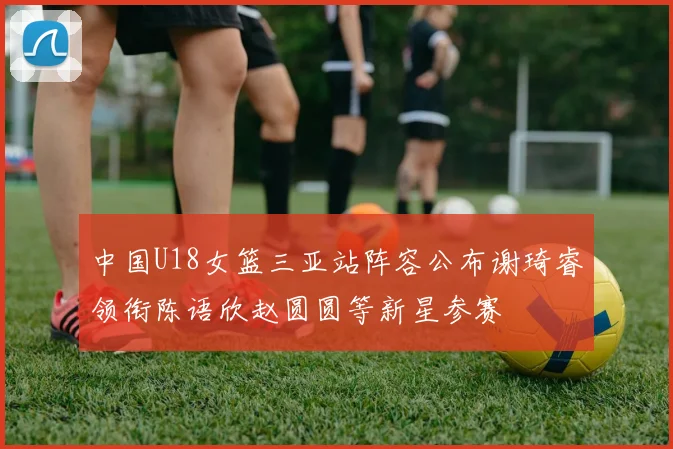 中国U18女篮三亚站阵容公布谢琦睿领衔陈语欣赵圆圆等新星参赛