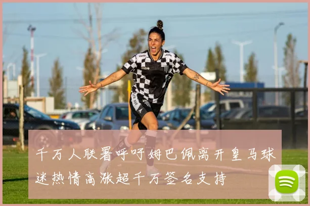 千万人联署呼吁姆巴佩离开皇马球迷热情高涨超千万签名支持