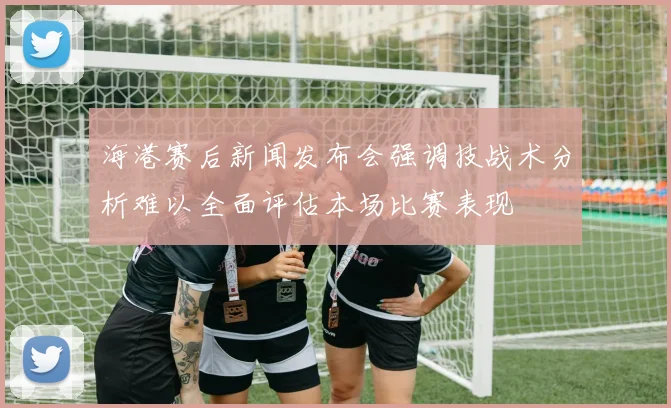 海港赛后新闻发布会强调技战术分析难以全面评估本场比赛表现