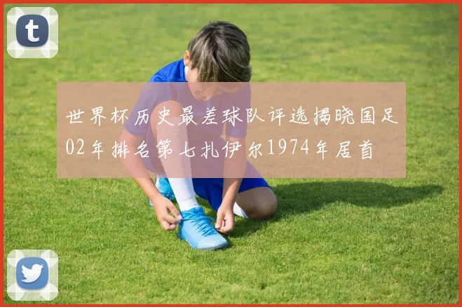 世界杯历史最差球队评选揭晓国足02年排名第七扎伊尔1974年居首
