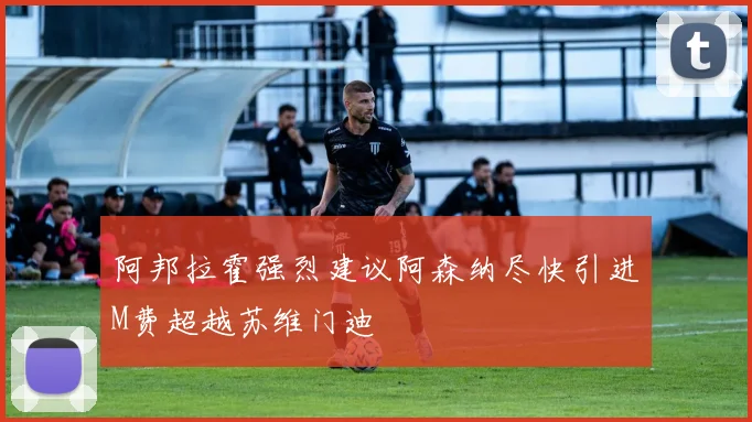 阿邦拉霍强烈建议阿森纳尽快引进M费超越苏维门迪