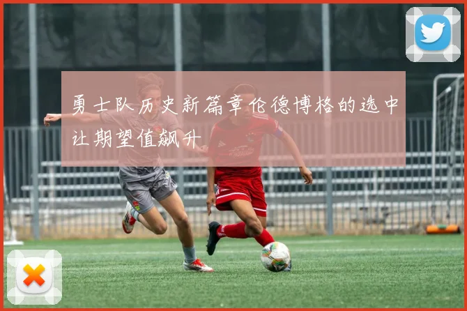 勇士队历史新篇章伦德博格的选中让期望值飙升