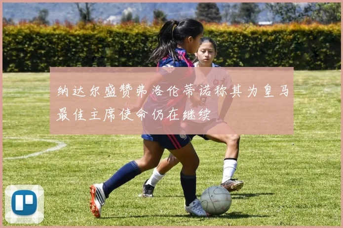 纳达尔盛赞弗洛伦蒂诺称其为皇马最佳主席使命仍在继续