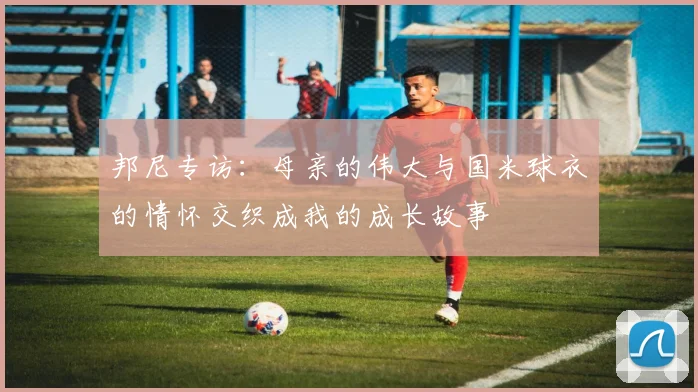 邦尼专访：母亲的伟大与国米球衣的情怀交织成我的成长故事
