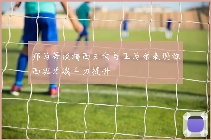 邦马蒂谈梅西去向与亚马尔表现称西班牙战斗力提升