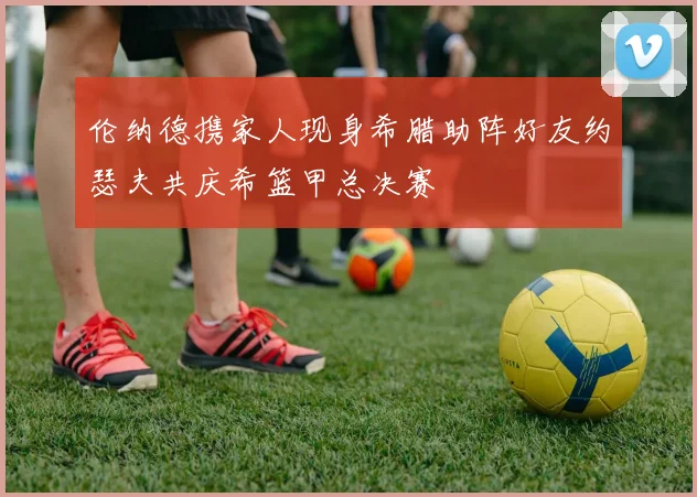伦纳德携家人现身希腊助阵好友约瑟夫共庆希篮甲总决赛